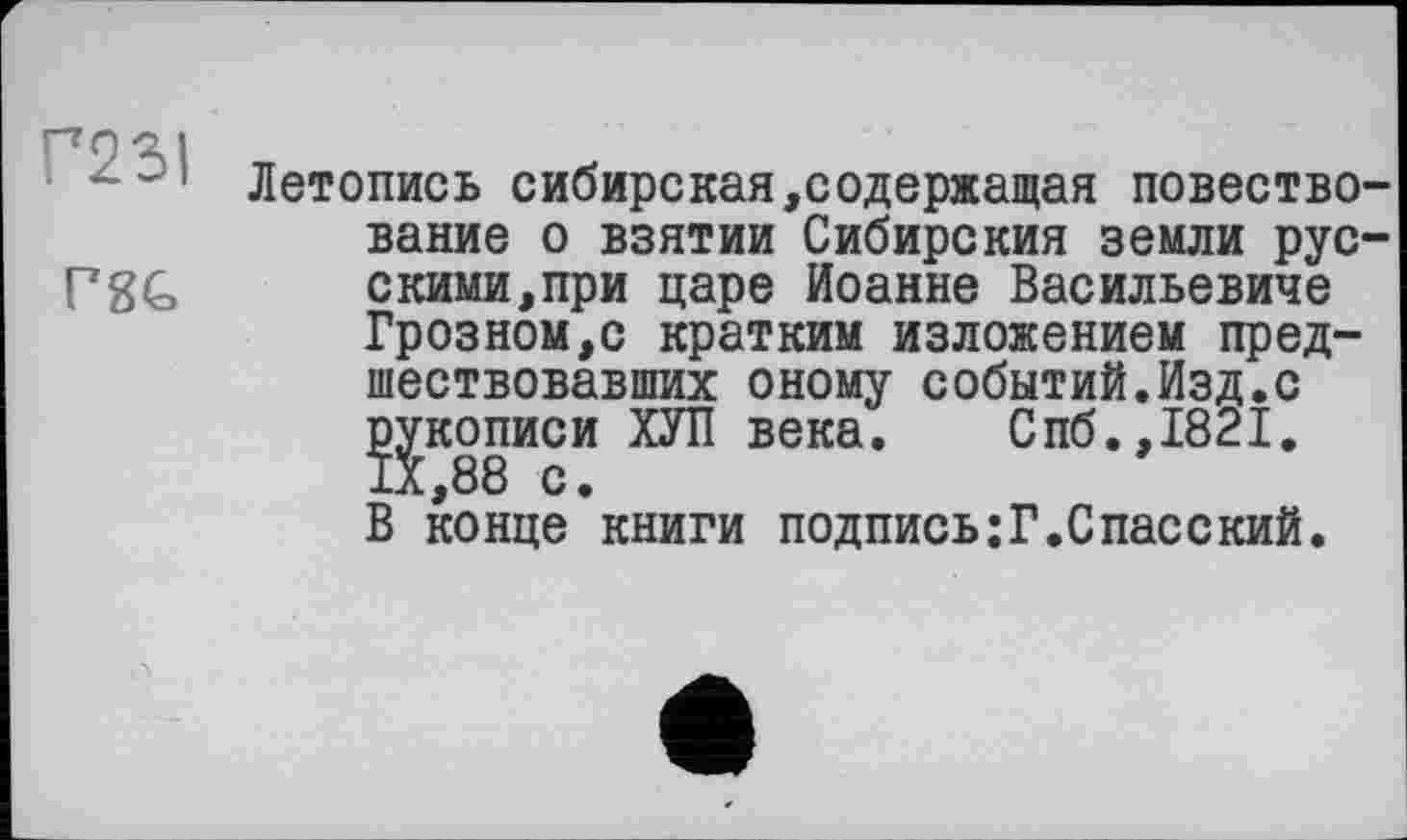 ﻿Г23І
P8G
Летопись сибирская,содержащая повествование о взятии Сибирския земли русскими, при царе Иоанне Васильевиче Грозном,с кратким изложением предшествовавших оному событий.Изд.с рукописи ХУЛ века. Спб.,1821. IX,88 с.
В конце книги подпись;Г.Спасский.